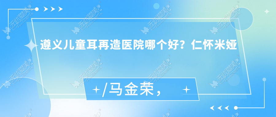 遵义儿童耳再造医院哪个好？仁怀米娅/马金荣，再附价格表