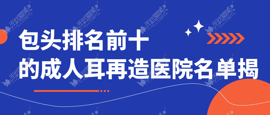 包头排名前十的成人耳再造医院名单揭秘(推荐包头成人耳再造好的十家医院)