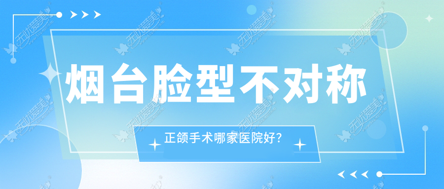 烟台脸型不对称正颌手术哪家医院好？烟台偏颌正颌手术/龅牙正颌手术挑选这些