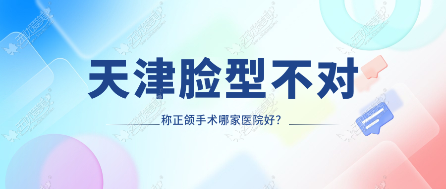 天津脸型不对称正颌手术哪家医院好？排名前十医院有河西植德/红桥君得健