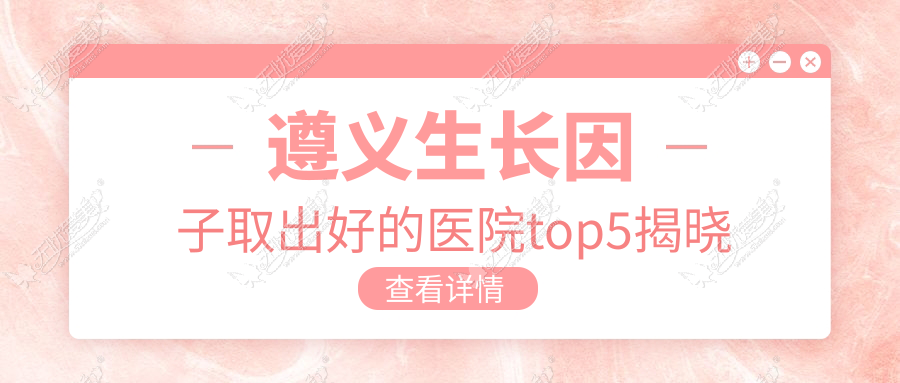 遵义生长因子取出好的医院top5揭晓:利美康|广慈|美若瑶光等有有名医生