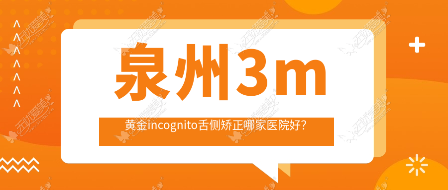 泉州3m黄金incognito舌侧矫正哪家医院好？排名前十医院有植德/晋江金榜