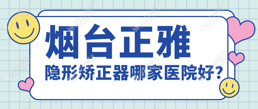 烟台正雅隐形矫正器哪家医院好？排名前十医院有爱博/招远蔚来