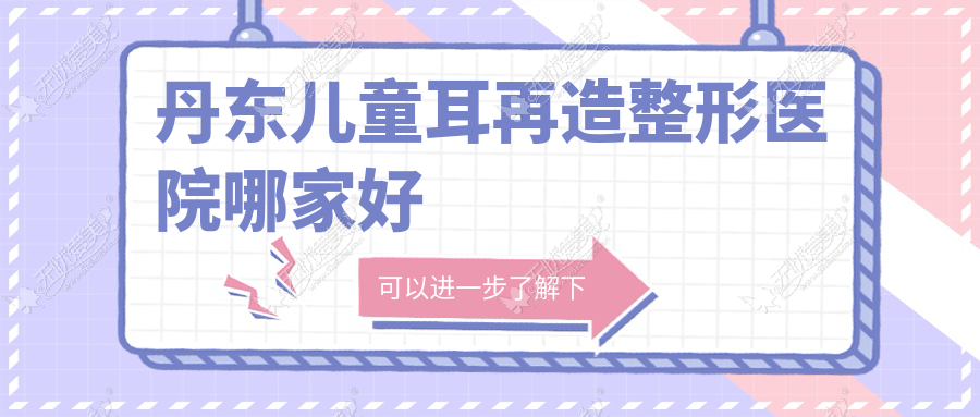 丹东儿童耳再造哪家好？推荐丹东儿童耳再造口碑好还正规的医院