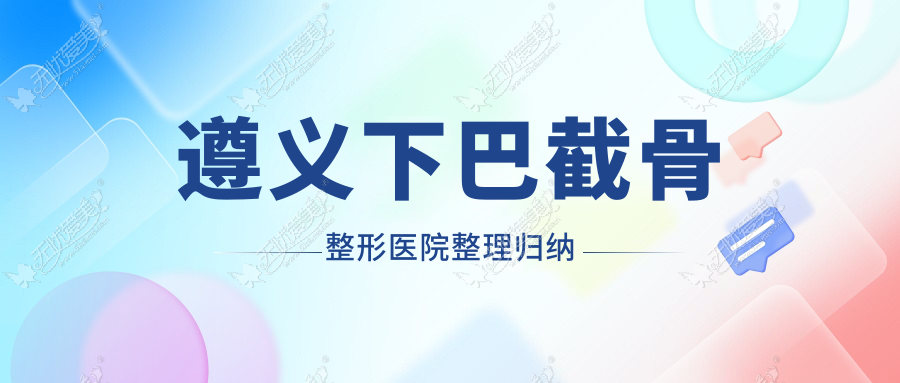 遵义下巴截骨整形医院整理归纳前5测评,整理当地这5家被各位网友爱戴