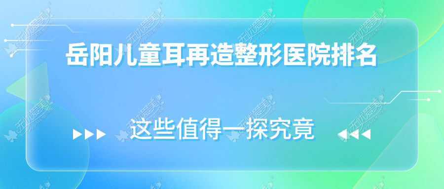 岳阳儿童耳再造医院排名榜:全耳再造/外耳再造和耳垂再造医院推荐